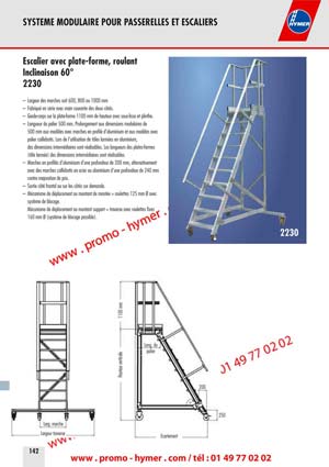SYSTEME MODULAIRE POUR PASSERELLES ET ESCALIERS 



Escalier avec plate-forme, roulant 
Inclinaison 60&deg; 
2230 

&ndash; Largeur des marches soit 600, 800 ou 1000 mm 
&ndash; Fabriqu&eacute; en s&eacute;rie avec main courante des deux c&ocirc;t&eacute;s. 
&ndash; Garde-corps sur la plate-forme 1100 mm de hauteur avec sous-lisse et plinthe. 
&ndash; Longueur du palier 500 mm. Prolongement aux dimensions modulaires de 
500 mm aux mod&egrave;les avec marches en profil&eacute; d&lsquo;aluminium et aux mod&egrave;les avec 
palier caillebotis. Lors de l&lsquo;utilisation de t&ocirc;les arm&eacute;es en aluminium, 
des dimensions interm&eacute;diaires sont r&eacute;alisables. Les longueurs des plates-formes 
(t&ocirc;le arm&eacute;e) des dimensions interm&eacute;diaires sont r&eacute;alisables. 
&ndash; Marches en profil&eacute;s d&lsquo;aluminium d&lsquo;une profondeur de 200 mm, alternativement 
avec des marches caillebotis en acier ou aluminium d&lsquo;une profondeur de 240 mm 
contre majoration de prix. 
&ndash; Sortie c&ocirc;t&eacute; frontal ou sur les c&ocirc;t&eacute;s sur demande. 
&ndash; M&eacute;canisme de d&eacute;placement au montant de mont&eacute;e = roulettes 125 mm &Oslash; avec 
syst&egrave;me de blocage. 
M&eacute;canisme de d&eacute;placement au montant support = traverse avec roulettes fixes 
160 mm &Oslash; (syst&egrave;me de blocage possible). 
2230 
200 
250 
&Eacute;cartement 
Hauteur verticale 
1100 mm 
Long. du 
palier 
Large marche 
Largeur traverse 
60&deg; 